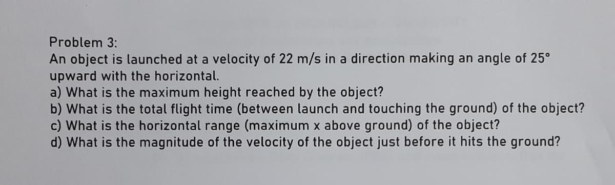 Problem 3:
An object is launched at a velocity of 22 m/s in a direction making an angle of 25°
upward with the horizontal.
a) What is the maximum height reached by the object?
b) What is the total flight time (between launch and touching the ground) of the object?
c) What is the horizontal range (maximum x above ground) of the object?
d) What is the magnitude of the velocity of the object just before it hits the ground?

