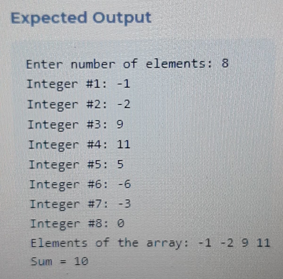 Expected Output
Enter number of elements: 8
Integer #1: -1
Integer #2: -2
Integer #3: 9
Integer #4: 11
Integer #5: 5
Integer #6: -6
Integer #7: -3
Integer #8: 0
Elements of the array: -1 -2 9 11
Sum = 10
