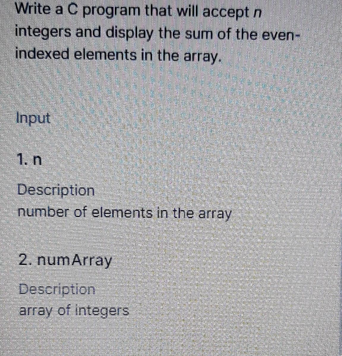 Write a C program that will accept n
integers and display the sum of the even-
indexed elements in the array.
Input
1. n
Description
number of elements in the array
2. numArray
Description
array of integers
