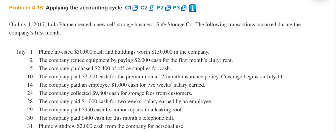 Problem 4-1B Applying the accounting cycle C1e C2 9 P2 O P3 9 I
On July 1, 2017, Lula Plume created a new self-storage business, Safe Storage Co. The following transactions occurred during the
company's first month.
July 1
2 The company rented equipment by paying $2,000 cash for the first month's (July) rent.
Plume invested $30,000 cash and buildings worth $150,000 in the company.
The company purchased $2,400 of office supplies for cash.
10 The company paid $7,200 cash for the premium on a 12-month insurance policy. Coverage begins on July 11.
5
14
The company paid an employee $1,000 cash for two weeks' salary earned.
24 The company collected $9,800 cash for storage fees from customers.
28 The company paid $1,000 cash for two weeks' salary earned by an employee.
29
The company paid $950 cash for minor repairs to a leaking roof.
30 The company paid $400 cash for this month's telephone bill.
Plume withdrew $2,000 cash from the company for personal use.
31
