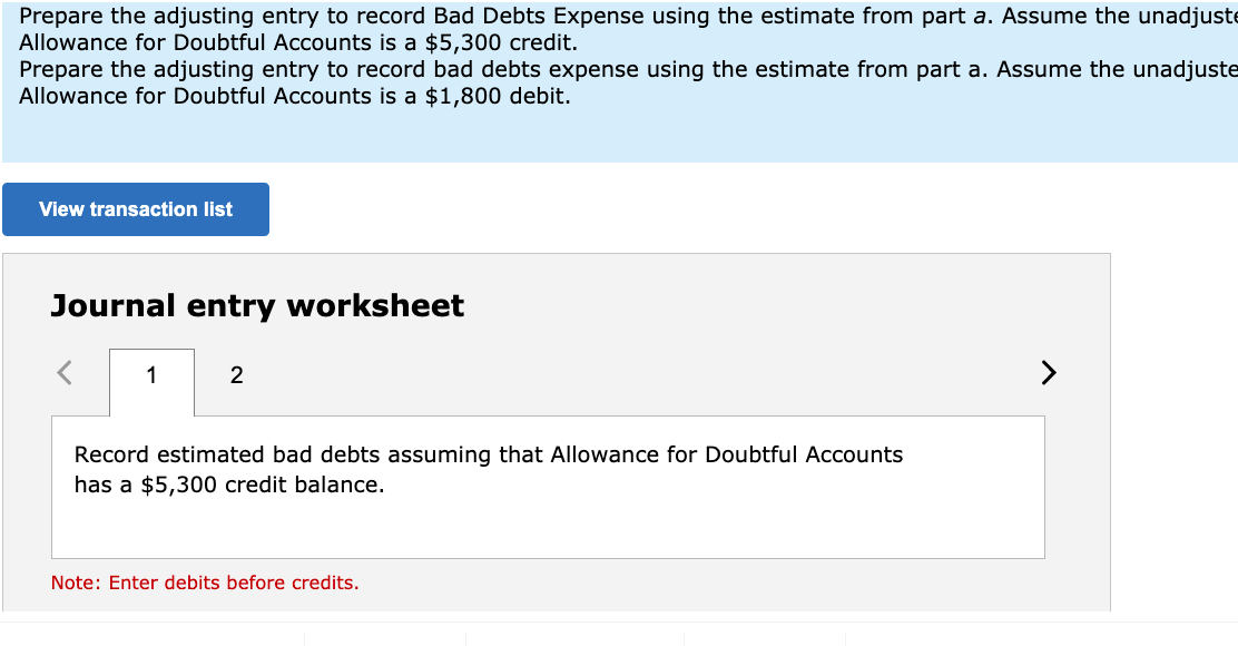 Prepare the adjusting entry to record Bad Debts Expense using the estimate from part a. Assume the unadjuste
Allowance for Doubtful Accounts is a $5,300 credit.
Prepare the adjusting entry to record bad debts expense using the estimate from part a. Assume the unadjuste
Allowance for Doubtful Accounts is a $1,800 debit.
View transaction list
Journal entry worksheet
1
2
>
Record estimated bad debts assuming that Allowance for Doubtful Accounts
has a $5,300 credit balance.
Note: Enter debits before credits.
