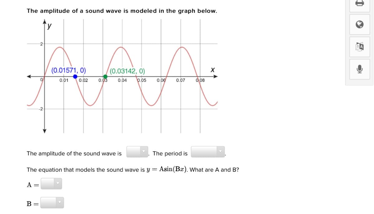 The amplitude of a sound wave is modeled in the graph below.
2
(0.01571, 0)
(0.03142, 0)
0.01
0.02
0.03
0.04
0.05
0.06
0.07
0,08
-2
The amplitude of the sound wave is
The period is
The equation that models the sound wave is y = Asin(Bx). What are A and B?
A =
B =
