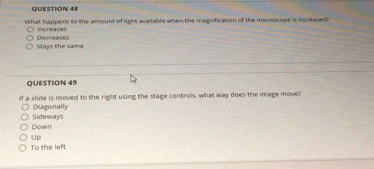 QUESTION 48
What happens to the amount of light available when the magnification of the microscope is increased?
O Increases
Decreases
OStays the same
QUESTION 49
If a slide is moved to the right using the stage controls, what way does the image move?
O Diagonally
O Sideways
Down
Up
To the left
