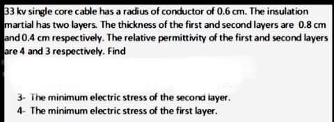 33 kv single core cable has a radius of conductor of 0.6 cm. The insulation
martial has two layers. The thickness of the first and second layers are 0.8 cm
and 0.4 cm respectively. The relative permittivity of the first and second layers
are 4 and 3 respectively. Find
3- The minimum electric stress of the second layer.
4- The minimum electric stress of the first layer.
