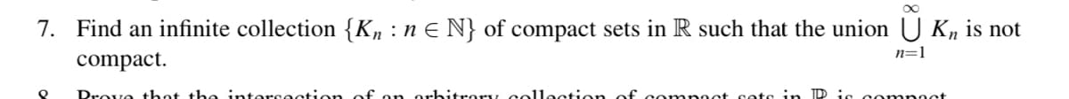 7. Find an infinite collection {Kn :n E N} of compact sets in R such that the union U Kn is not
n=1
compact.
Prove thot the intersection
orbitrory colloction of comnoct sets
ID is co mpoct
