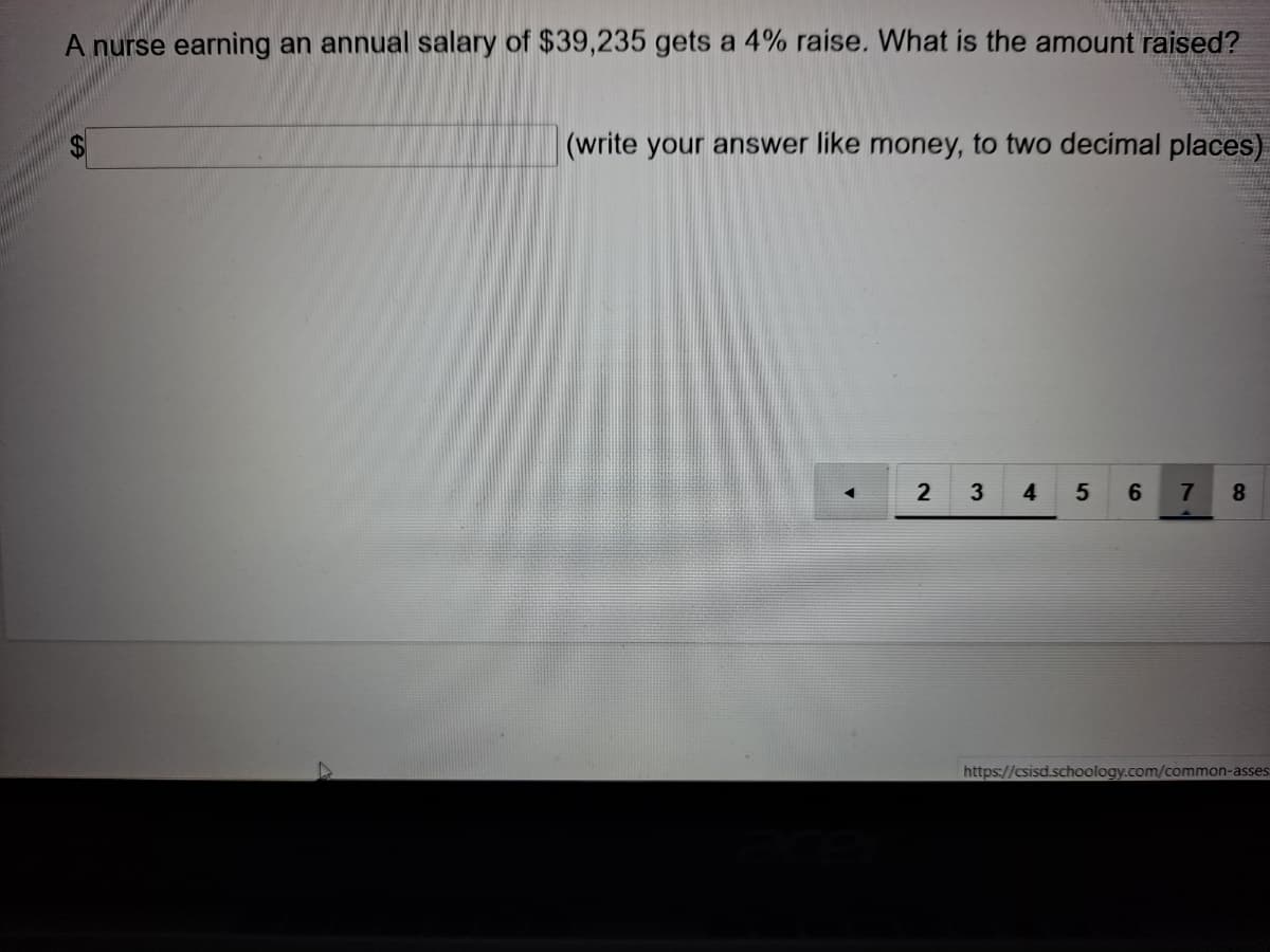 A nurse earning an annual salary of $39,235 gets a 4% raise. What is the amount raised?
(write your answer like money, to two decimal places)
4
6
8.
https://csisd.schoology.com/common-asses
