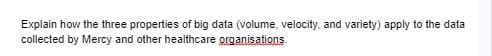 Explain how the three properties of big data (volume, velocity, and variety) apply to the data
collected by Mercy and other healthcare grganisations
