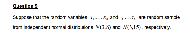 Question 5
Suppose that the random variables X₁,..., X and Y₁,...,Y, are random sample
from independent normal distributions N(3,8) and N(3,15), respectively.