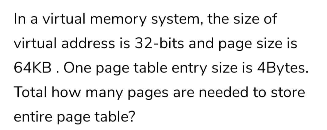 In a virtual memory system, the size of
virtual address is 32-bits and page size is
64KB. One page table entry size is 4Bytes.
Total how many pages are needed to store
entire page table?
