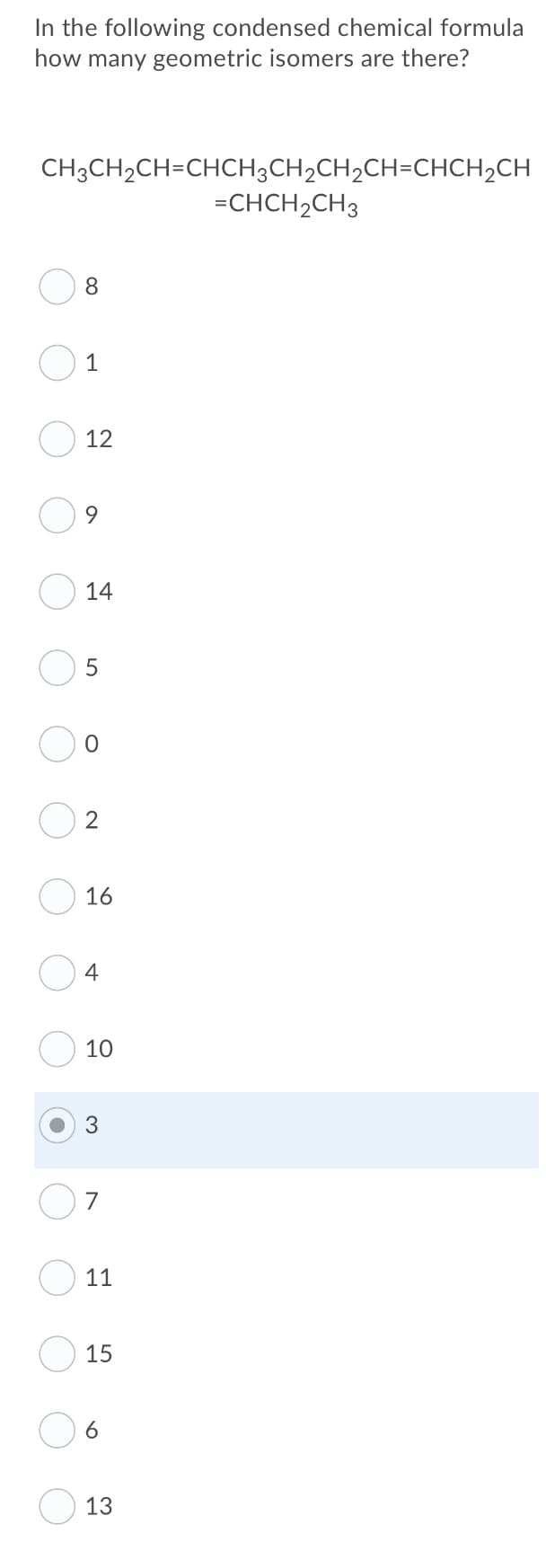 In the following condensed chemical formula
how many geometric isomers are there?
CH3CH2CH=CHCH3CH2CH2CH=CHCH2CH
=CHCH2CH3
8.
1
12
14
16
4
10
7
11
15
6.
13
LO
3.
