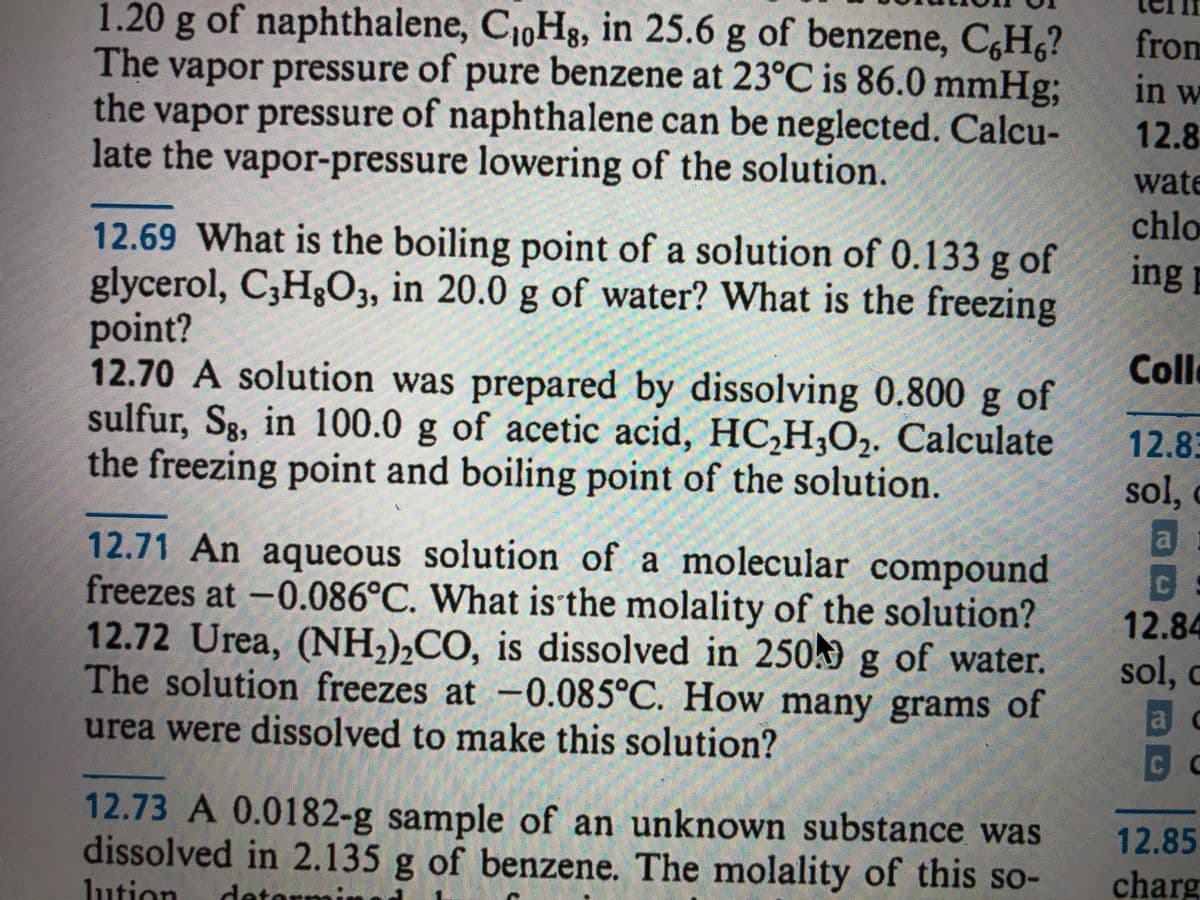 1.20g of naphthalene, C1,Hg, in 25.6 g of benzene, C,H,?
The vapor pressure of pure benzene at 23°C is 86.0 mmHg;
the vapor pressure of naphthalene can be neglected. Calcu-
late the vapor-pressure lowering of the solution.
from
in w
12.8
wate
chlo
12.69 What is the boiling point of a solution of 0.133 g of
glycerol, C,H3O3, in 20.0 g of water? What is the freezing
point?
12.70 A solution was prepared by dissolving 0.800 g of
sulfur, Sg, in 100.0 g of acetic acid, HC,H,O2. Calculate
the freezing point and boiling point of the solution.
ing
Coll
12.83
sol,
12.71 An aqueous solution of a molecular compound
freezes at -0.086°C. What is the molality of the solution?
12.72 Urea, (NH,),CO, is dissolved in 250k g of water.
The solution freezes at -0.085°C. How many grams of
12.84
sol, c
a
c
urea were dissolved to make this solution?
12.73 A 0.0182-g sample of an unknown substance was
dissolved in 2.135 g of benzene. The molality of this so-
12.85
charg
lution
dete
