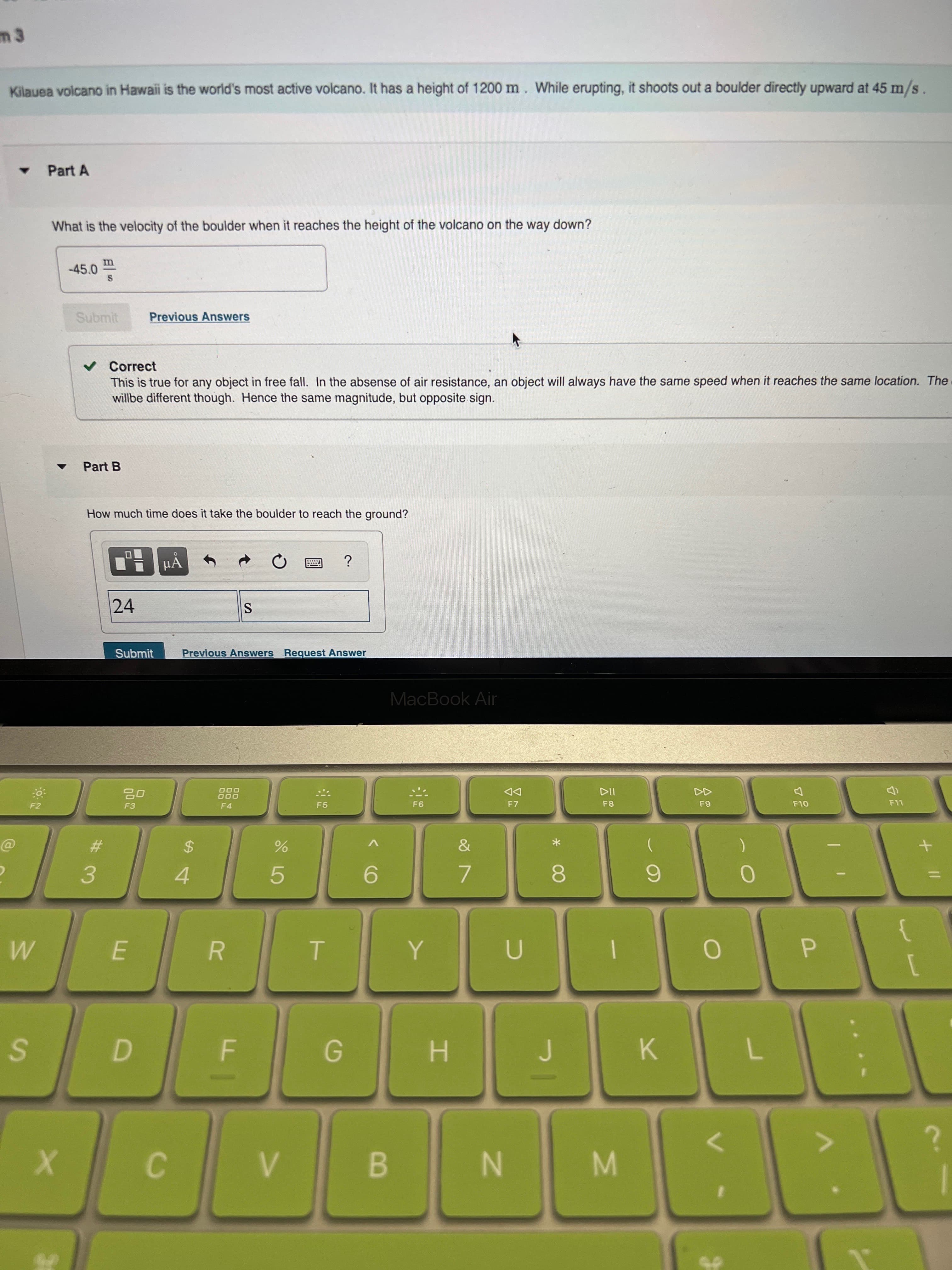 公
R
m 3
Kilauea volcano in Hawaii is the world's most active volcano. It has a height of 1200 m. While erupting, it shoots out a boulder directly upward at 45 m/s
Part A
What is the velocity of the boulder when it reaches the height of the volcano on the way down?
-45.0
Submit
Previous Answers
v Correct
This is true for any object in free fall. In the absense of air resistance, an object will always have the same speed when it reaches the same location. The
willbe different though. Hence the same magnitude, but opposite sign.
Part B
How much tìme does it take the boulder to reach the ground?
HẢ
24
Submit
Previous Answers Request Answer
MacBook Air
000
O00
F4
DD
F7
F2
F5
F8
%24
3.
4.
7.
6.
5.
8.
H.
K.
C.
B.
