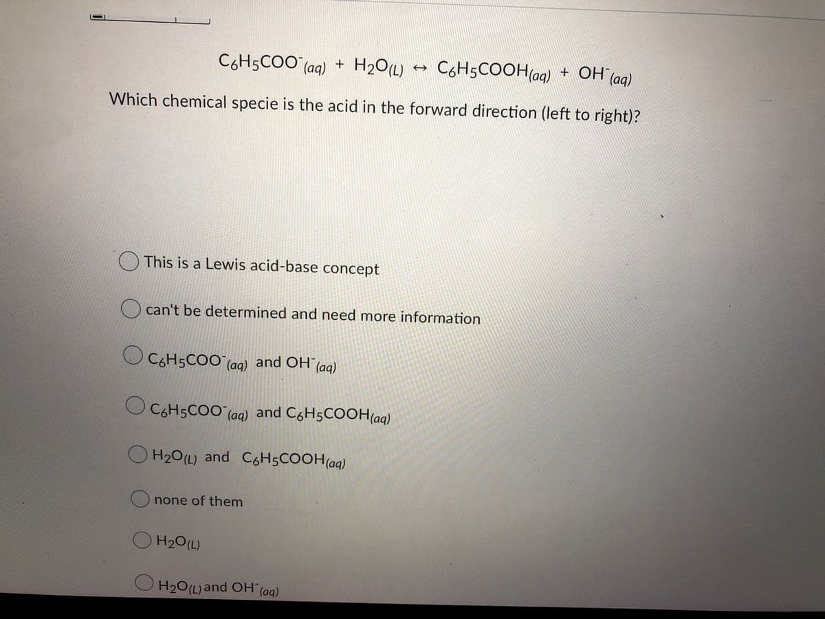 C6H5COO (aq) +
C6H5COOH(ag) +
OH (ag)
Which chemical specie is the acid in the forward direction (left to right)?
O This is a Lewis acid-base concept
can't be determined and need more information
O C6H5COO (aq) and OH (aq)
C6H5CO
O
(aq) and CóH5COOH(aq)
O H20(L) and C6H5COOH(aq)
O none of them
O H20(L)
O H20(L) and OH (aq)
