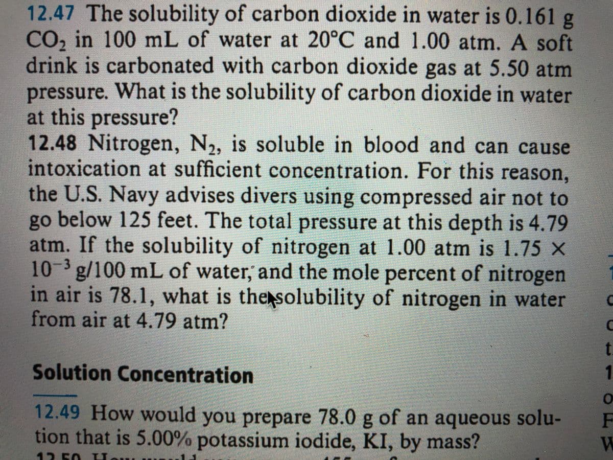 12.47 The solubility of carbon dioxide in water is 0.161 g
CO, in 100 mL of water at 20°C and 1.00 atm. A soft
drink is carbonated with carbon dioxide gas at 5.50 atm
pressure. What is the solubility of carbon dioxide in water
at this pressure?
12.48 Nitrogen, N2,
intoxication at sufficient concentration. For this reason,
the U.S. Navy advises divers using compressed air not to
go below 125 feet. The total pressure at this depth is 4.79
atm. If the solubility of nitrogen at 1.00 atm is 1.75 X
10-3 g/100 mL of water, and the mole percent of nitrogen
in air is 78.1, what is the solubility of nitrogen in water
from air at 4.79 atm?
is soluble in blood and can cause
t.
Solution Concentration
12.49 How would you prepare 78.0 g of an aqueous solu-
tion that is 5.00% potassium iodide, KI, by mass?
12.50 LU.
