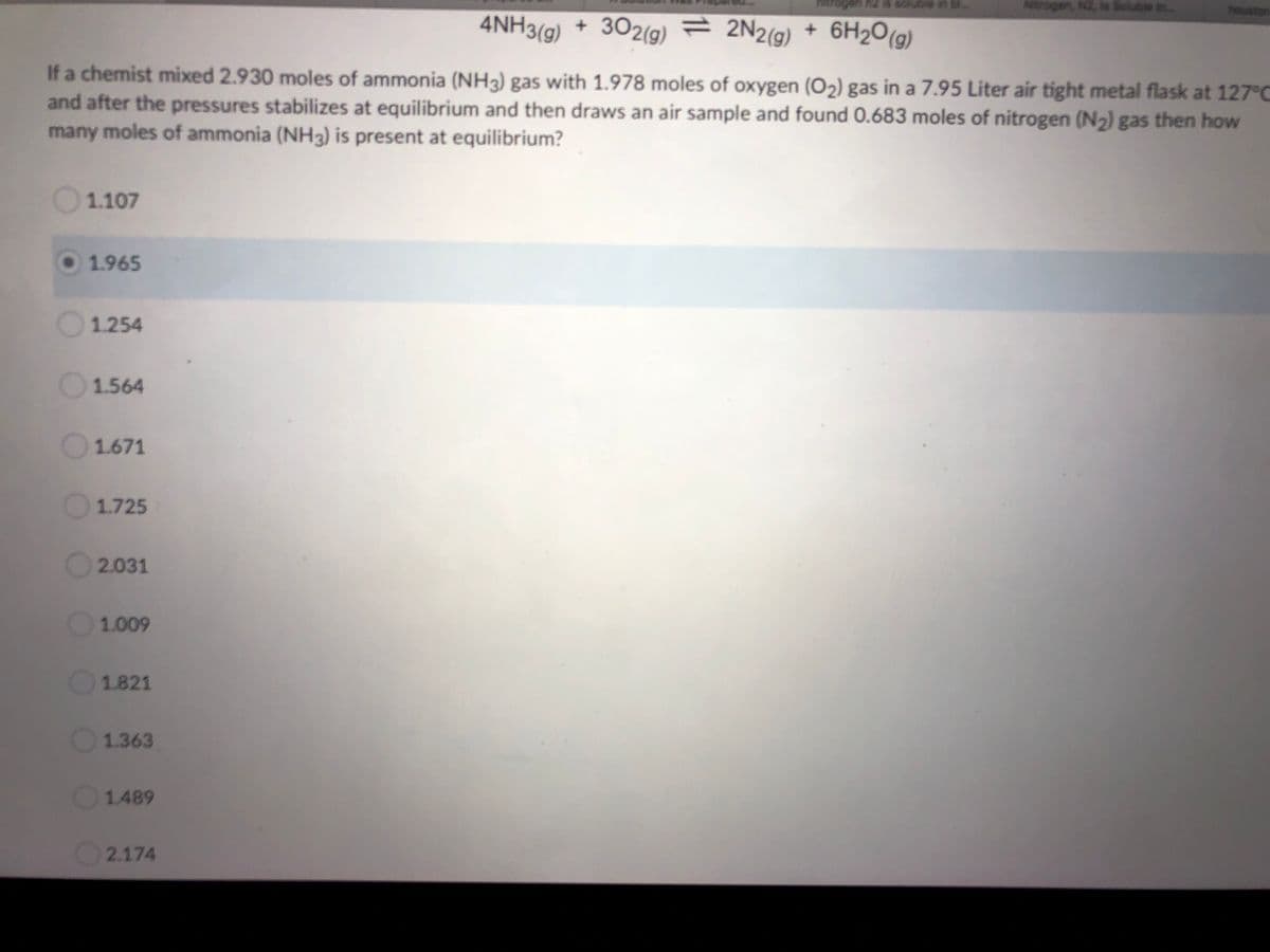 hitrogeni riz is sclubie in bl
N2, s Soluble in.
4NH3(g) + 302(g) = 2N2(g) + 6H2O(g)
If a chemist mixed 2.930 moles of ammonia (NH3) gas with 1.978 moles of oxygen (O2) gas in a 7.95 Liter air tight metal flask at 127°C
and after the pressures stabilizes at equilibrium and then draws an air sample and found 0.683 moles of nitrogen (N2) gas then how
many moles of ammonia (NH3) is present at equilibrium?
1.107
1.965
1.254
1.564
1.671
1.725
2.031
1.009
1.821
1.363
1.489
2.174
