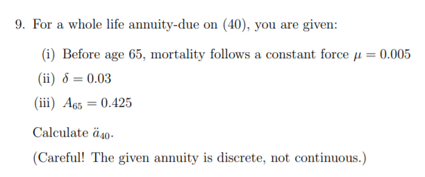 9. For a whole life annuity-due on (40), you are given:
(i) Before age 65, mortality follows a constant force µ = 0.005
(ii) 8 = 0.03
(iii) A65 = 0.425
Calculate ä40-
(Careful! The given annuity is discrete, not continuous.)
