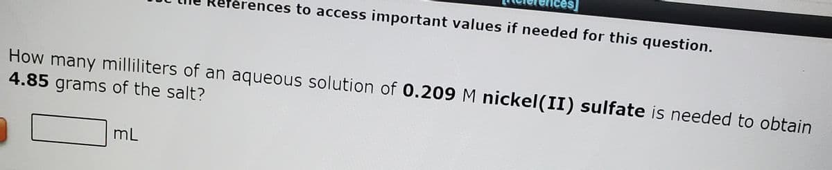 terences to access important values if needed for this question.
How many milliliters of an aqueous solution of 0.209 M nickel(II) sulfate is needed to obtain
4.85 grams of the salt?
mL
