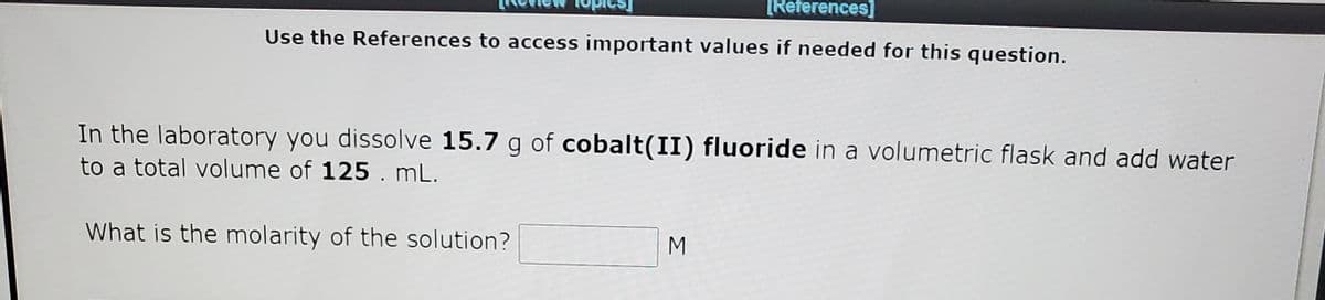 [References]
Use the References to access important values if needed for this question.
In the laboratory you dissolve 15.7 g of cobalt(II) fluoride in a volumetric flask and add water
to a total volume of 125. mL.
What is the molarity of the solution?
M
