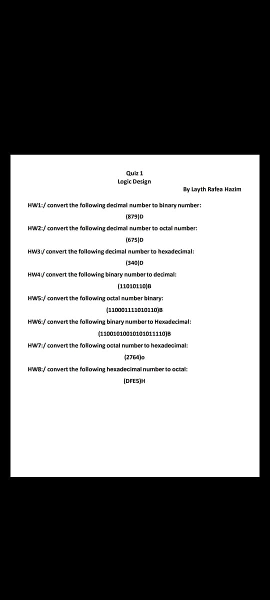 Quiz 1
Logic Design
By Layth Rafea Hazim
HW1:/ convert the following decimal number to binary number:
(879)D
HW2:/ convert the following decimal number to octal number:
(675)D
HW3:/ convert the following decimal number to hexadecimal:
(340)D
HW4:/ convert the following binary number to decimal:
(11010110)B
HW5:/ convert the following octal number binary:
(110001111010110)B
HW6:/ convert the following binary number to Hexadecimal:
(11001010010101011110)B
HW7:/ convert the following octal number to hexadecimal:
(2764)o
HW8:/ convert the following hexadecimal number to octal:
(DFE5)H
