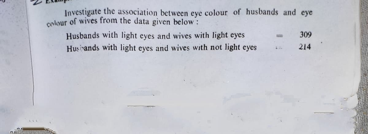Investigate the association between eye colour of husbands and eye
colour of wives from the data given below:
Husbands with light eyes and wives with light eyes
Husbands with light eyes and wives with not light eyes
309
214
