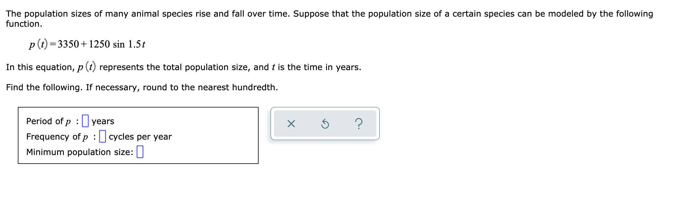 The population sizes of many animal species rise and fall over time. Suppose that the population size of a certain species can be modeled by the following
function.
p(t)=3350+1250 sin 1.5t
In this equation, p (t) represents the total population size, and t is the time in years.
Find the following. If necessary, round to the nearest hundredth.
Period of p : years
Frequency of p :cycles per year
Minimum population size:
