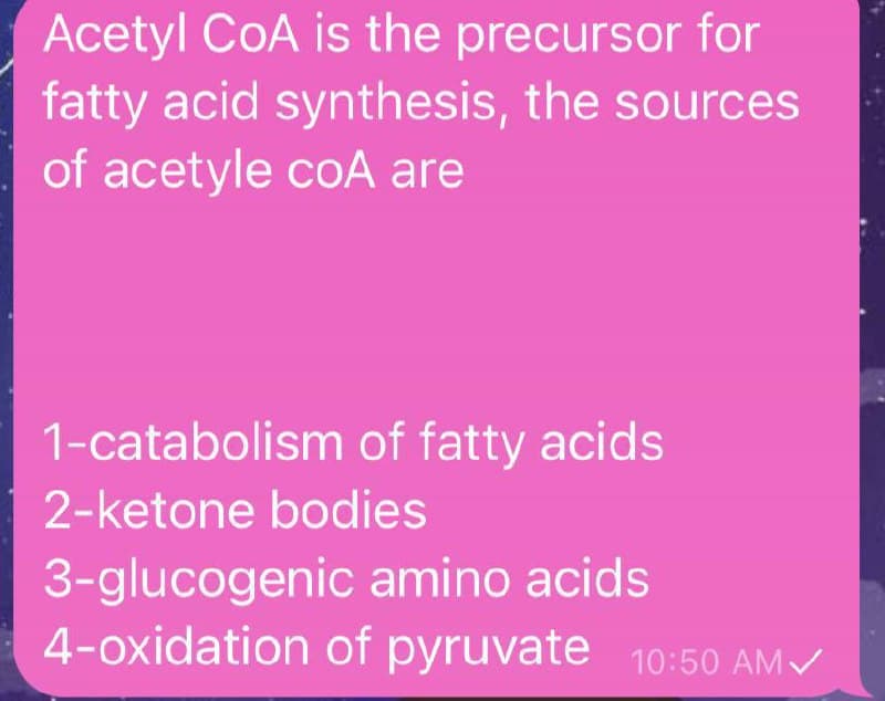 Acetyl CoA is the precursor for
fatty acid synthesis, the sources
of acetyle coA are
1-catabolism of fatty acids
2-ketone bodies
3-glucogenic amino acids
4-oxidation of pyruvate 10:50 AM/
