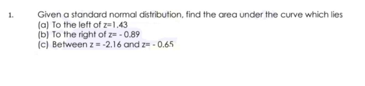 1.
Given a standard normal distribution, find the area under the curve which lies
(a) To the left of z=1.43
(b) To the right of z= - 0.89
(c) Between z = -2.16 and z= - 0.65
