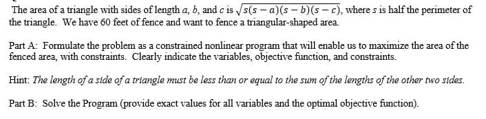 The area of a triangle with sides of length a, b, and c is s(s - a)(s – b)(s - c), where s is half the perimeter of
the triangle. We have 60 feet of fence and want to fence a triangular-shaped area.
Part A: Formulate the problem as a constrained nonlinear program that will enable us to maximize the area of the
fenced area, with constraints. Clearly indicate the variables, objective function, and constraints.
Hint: The length of a side of a triangle must be less than or equal to the sum of the lengths of the other two sides.
Part B: Solve the Program (provide exact values for all variables and the optimal objective function).
