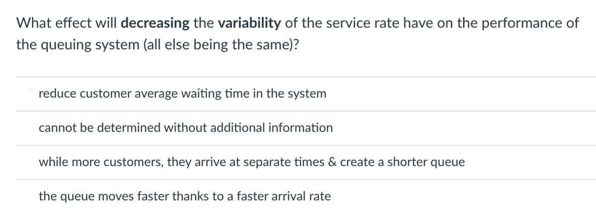 What effect will decreasing the variability of the service rate have on the performance of
the queuing system (all else being the same)?
reduce customer average waiting time in the system
cannot be determined without additional information
while more customers, they arrive at separate times & create a shorter queue
the queue moves faster thanks to a faster arrival rate
