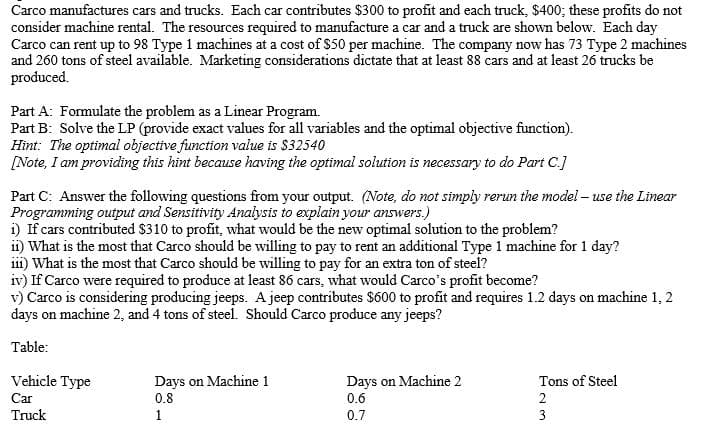 Carco manufactures cars and trucks. Each car contributes $300 to profit and each truck, $400; these profits do not
consider machine rental. The resources required to manufacture a car and a truck are shown below. Each day
Carco can rent up to 98 Type 1 machines at a cost of $50 per machine. The company now has 73 Type 2 machines
and 260 tons of steel available. Marketing considerations dictate that at least 88 cars and at least 26 trucks be
produced.
Part A: Formulate the problem as a Linear Program.
Part B: Solve the LP (provide exact values for all variables and the optimal objective function).
Hìnt: The optimal objective function value is $32540
[Note, I am providing this hint because having the optimal solution is necessary to do Part C.]
Part C: Answer the following questions from your output. (Note, do not simply rerun the model – use the Linear
Programming output and Sensitivity Analysis to explain your answers.)
i) If cars contributed $310 to profit, what would be the new optimal solution to the problem?
i1) What is the most that Carco should be willing to pay to rent an additional Type 1 machine for 1 day?
iii) What is the most that Carco should be willing to pay for an extra ton of steel?
iv) If Carco were required to produce at least 86 cars, what would Carco's profit become?
v) Carco is considering producing jeeps. A jeep contributes $600 to profit and requires 1.2 days on machine 1, 2
days on machine 2, and 4 tons of steel. Should Carco produce any jeeps?
Table:
Vehicle Type
Days on Machine 1
0.8
Days on Machine 2
0.6
Tons of Steel
Car
2
Truck
1
0.7
3
