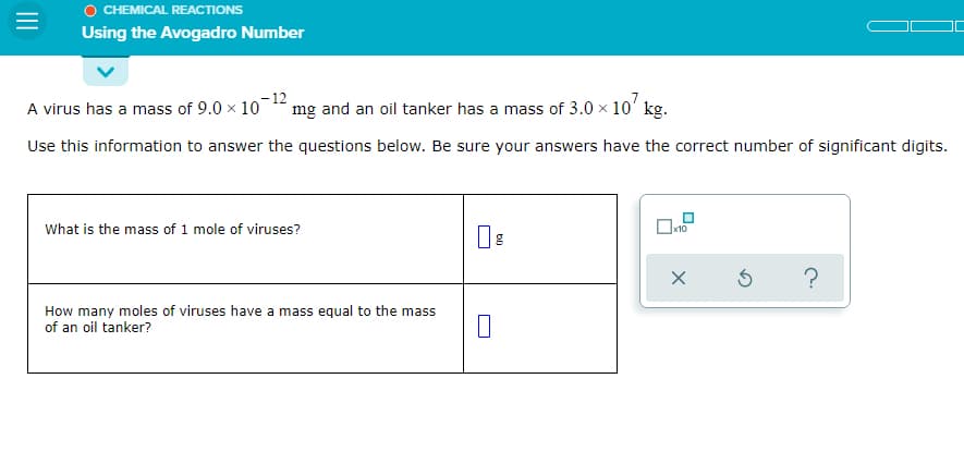 O CHEMICAL REACTIONS
Using the Avogadro Number
A virus has a mass of 9.0 x 10
-12
mg and an oil tanker has a mass of 3.0 x 10' kg.
Use this information to answer the questions below. Be sure your answers have the correct number of significant digits.
What is the mass of 1 mole of viruses?
x10
How many moles of viruses have a mass equal to the mass
of an oil tanker?
