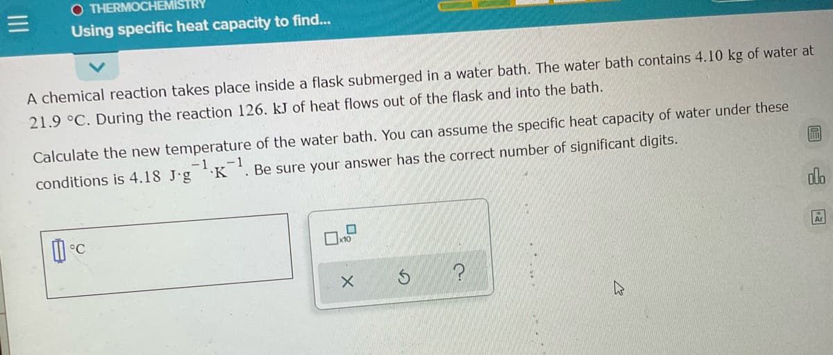 O THERMOCHEMISTRY
Using specific heat capacity to find...
A chemical reaction takes place inside a flask submerged in a water bath. The water bath contains 4.10 kg of water at
21.9 °C. During the reaction 126. kJ of heat flows out of the flask and into the bath.
Calculate the new temperature of the water bath. You can assume the specific heat capacity of water under these
届
- 1
conditions is 4.18 J·g.K
Be sure your answer has the correct number of significant digits.
dlo
°C
Ar
II
