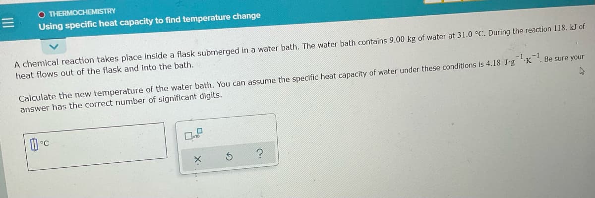 O THERMOCHEMISTRY
Using specific heat capacity to find temperature change
A chemical reaction takes place inside a flask submerged in a water bath. The water bath contains 9.00 kg of water at 31.0 °C. During the reaction 118. kJ of
heat flows out of the flask and into the bath.
Calculate the new temperature of the water bath. You can assume the specific heat capacity of water under these conditions is 4.18 J-g K
answer has the correct number of significant digits.
Be sure your
°C
