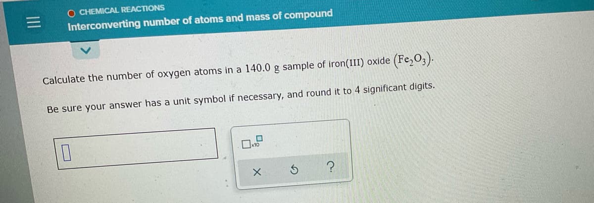 O CHEMICAL REACTIONS
Interconverting number of atoms and mass of compound
Calculate the number of oxygen atoms in a l140.0 g sample of iron(III) oxide (Fe,03).
Be sure your answer has a unit symbol if necessary, and round it to 4 significant digits.
