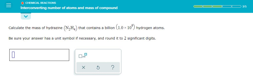 O CHEMICAL REACTIONS
3/5
Interconverting number of atoms and mass of compound
Calculate the mass of hydrazine (N,H,) that contains a billion (1.0 x 10³) hydrogen atoms.
Be sure your answer has a unit symbol if necessary, and round it to 2 significant digits.
II
