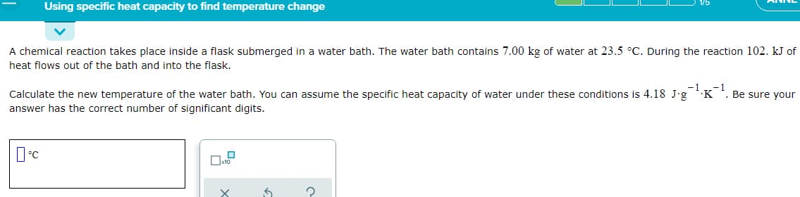 Using specific heat capacity to find temperature change
A chemical reaction takes place inside a flask submerged in a water bath. The water bath contains 7.00 kg of water at 23.5 °C. During the reaction 102. kJ of
heat flows out of the bath and into the flask.
-1
-1
Be sure your
Calculate the new temperature of the water bath. You can assume the specific heat capacity of water under these conditions is 4.18 J•g K
answer has the correct number of significant digits.
