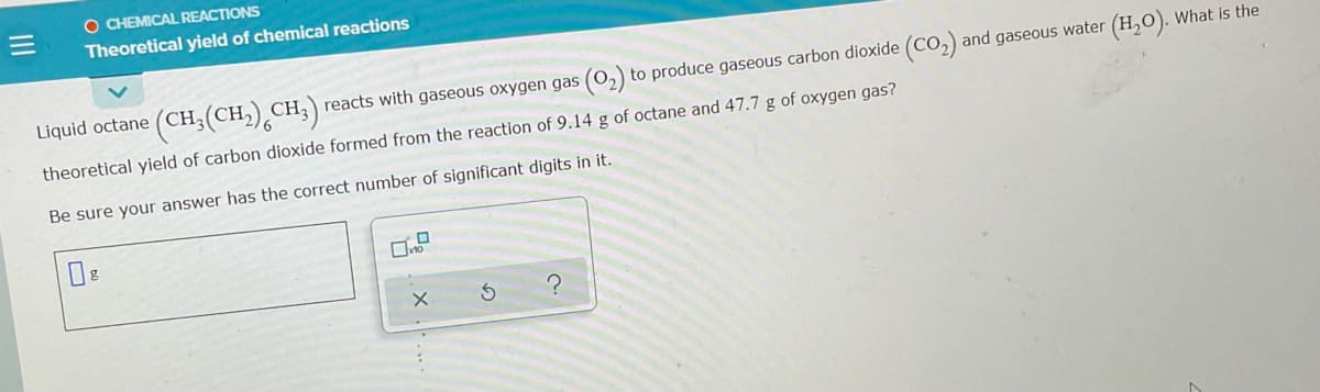 O CHEMICAL REACTIONS
Theoretical yield of chemical reactions
Liquid octane (CH;(CH,) CH,) reacts with gaseous oxygen gas (0,) to produce gaseous carbon dioxide (CO,) and gaseous water (H,O). What is the
theoretical yield of carbon dioxide formed from the reaction of 9.14 g of octane and 47.7 g of oxygen gas?
Be sure your answer has the correct number of significant digits in it.
III
