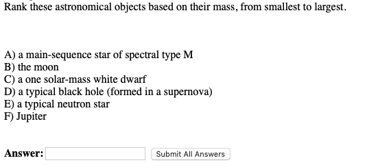 Rank these astronomical objects based on their mass, from smallest to largest.
A) a main-sequence star of spectral type M
B) the moon
C) a one solar-mass white dwarf
D) a typical black hole (formed in a supernova)
E) a typical neutron star
F) Jupiter
Answer:
Submit All Answers
