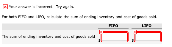 X Your answer is incorrect. Try again.
For both FIFO and LIFO, calculate the sum of ending inventory and cost of goods sold.
FIFO
LIFO
The sum of ending inventory and cost of goods sold
