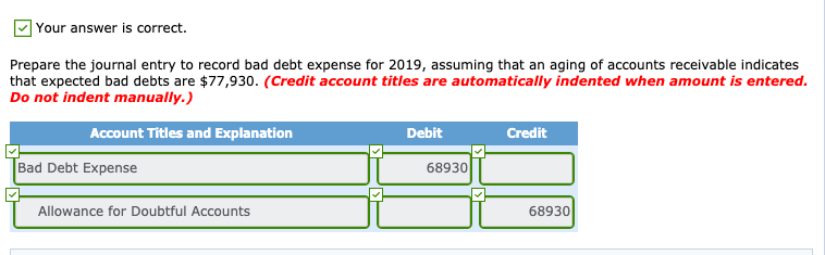 Your answer is correct.
Prepare the journal entry to record bad debt expense for 2019, assuming that an aging of accounts receivable indicates
that expected bad debts are $77,930. (Credit account titles are automatically indented when amount is entered.
Do not indent manually.)
Account Titles and Explanation
Debit
Credit
Bad Debt Expense
68930
Allowance for Doubtful Accounts
68930
