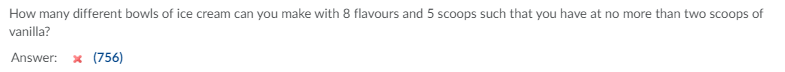 How many different bowls of ice cream can you make with 8 flavours and 5 scoops such that you have at no more than two scoops of
vanilla?
Answer:
x (756)
