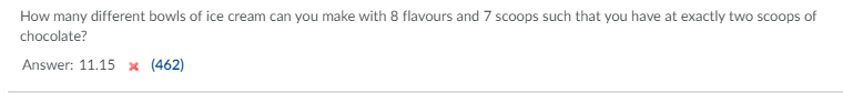 How many different bowls of ice cream can you make with 8 flavours and 7 scoops such that you have at exactly two scoops of
chocolate?
Answer: 11.15 x (462)
