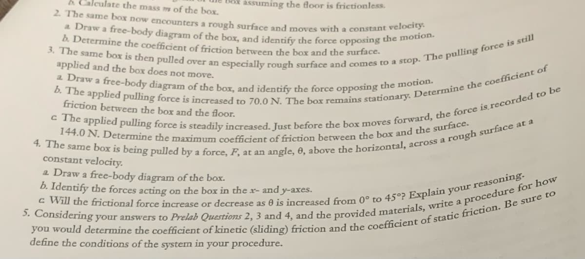 b. Calculate the mass m of the box.
2. The same box now encounters a rough surface and moves with a constant velocity.
a Draw a free-body diagram of the box, and identify the force opposing the motion.
b. Determine the coefficient of friction between the box and the surface.
3. The same box is then pulled over an especially rough surface and comes to a stop. The pulling force is still
applied and the box does not move.
a Draw a free-body diagram of the box, and identify the force opposing the motion.
Dox assuming the floor is frictionless.
b. The applied pulling force is increased to 70.0 N. The box remains stationary. Determine the coefficient of
friction between the box and the floor.
c The applied pulling force is steadily increased. Just before the box moves forward, the force is recorded to be
144.0 N. Determine the maximum coefficient of friction between the box and the surface.
4. The same box is being pulled by a force, F, at an angle, 8, above the horizontal, across a rough surface at a
constant velocity.
a Draw a free-body diagram of the box.
b. Identify the forces acting on the box in the x- and y-axes.
c Will the frictional force increase or decrease as 0 is increased from 0° to 45°? Explain your reasoning.
5. Considering your answers to Prelab Questions 2, 3 and 4, and the provided materials, write a procedure for how
you would determine the coefficient of kinetic (sliding) friction and the coefficient of static friction. Be sure to
define the conditions of the system in your procedure.