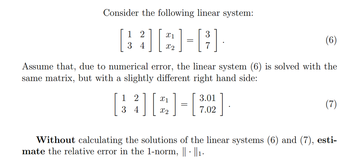 Consider the following linear system:
1 2
X1
3
(6)
X2
Assume that, due to numerical error, the linear system (6) is solved with the
same matrix, but with a slightly different right hand side:
1 2
X1
3.01
(7)
3 4
X2
7.02
Without calculating the solutions of the linear systems (6) and (7),
mate the relative error in the 1-norm, | : 1.
esti-
