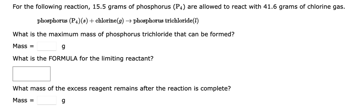 For the following reaction, 15.5 grams of phosphorus (P4) are allowed to react with 41.6 grams of chlorine gas.
phosphorus (P4)(s) + chlorine(g) → phosphorus trichloride (1)
What is the maximum mass of phosphorus trichloride that can be formed?
Mass=
g
What is the FORMULA for the limiting reactant?
What mass of the excess reagent remains after the reaction is complete?
Mass=
g