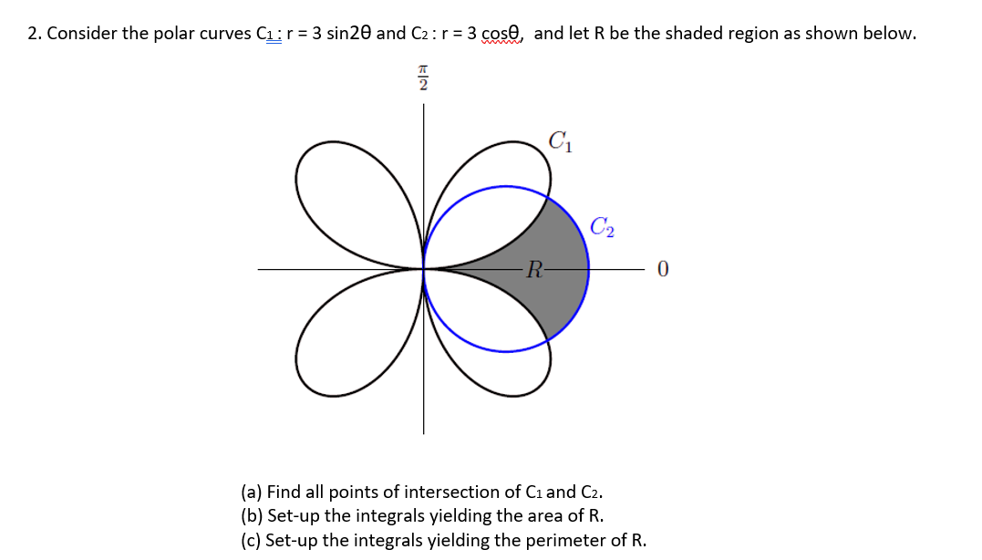 2. Consider the polar curves C1:r = 3 sin20 and C2:r = 3 cose, and let R be the shaded region as shown below.
C1
C2
R-
(a) Find all points of intersection of C1 and C2.
(b) Set-up the integrals yielding the area of R.
(c) Set-up the integrals yielding the perimeter of R.
