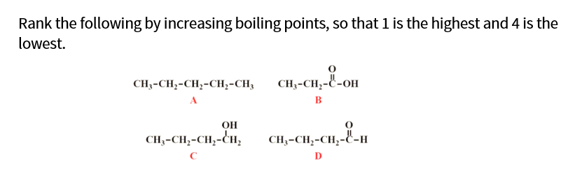 Rank the following by increasing boiling points, so that 1 is the highest and 4 is the
lowest.
CH3-CH,-CH,-CH2-CH3
CH3-CH;-C-OH
A
B
OH
CH3-CH,-CH;-CH,
CH;-CH;-CH,-C-H
C
D

