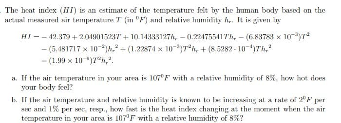 The heat index (HI) is an estimate of the temperature felt by the human body based on the
actual measured air temperature T (in °F) and relative humidity h,. It is given by
HI = - 42.379 + 2.049015237 + 10.14333127h, – 0.22475541TH, – (6.83783 x 10-3)T²
- (5.481717 x 10-2)h,² + (1.22874 × 10-³)T*h, + (8.5282 - 10-4)Th,?
- (1.99 x 10-6)T²h,?.
a. If the air temperature in your area is 107°F with a relative humidity of 8%, how hot does
your body feel?
b. If the air temperature and relative humidity is known to be increasing at a rate of 2°F per
sec and 1% per sec, resp., how fast is the heat index changing at the moment when the air
temperature in your area is 107°F with a relative humidity of 8%?
