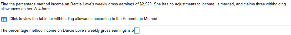 Find the percentage method income on Darcie Love's weekly gross earnings of S2,920. She has no adjustments to income, is married, and claims three withholding
allowances on her W-4 form.
Click to view the table for withholding allowance according to the Percentage Method.
The percentage method income on Darcie Love's weekly gross earnings is $

