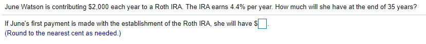 June Watson is contributing $2,000 each year to a Roth IRA. The IRA earns 4.4% per year. How much will she have at the end of 35 years?
If June's first payment is made with the establishment of the Roth IRA, she will have S
(Round to the nearest cent as needed.)
